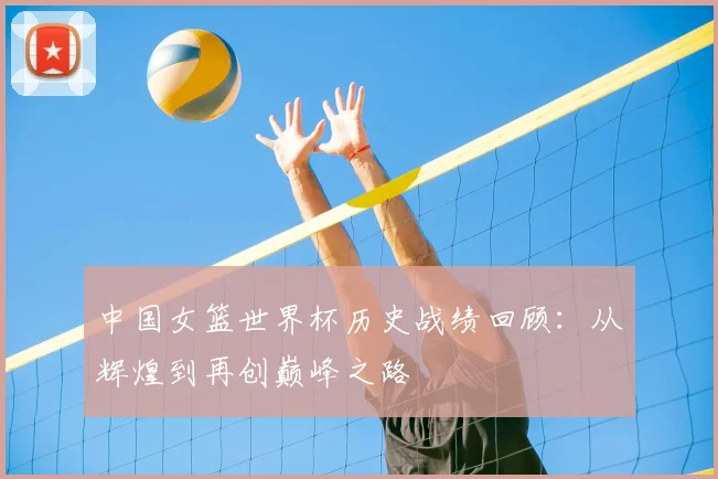 中国女篮世界杯历史战绩回顾:从辉煌到再创巅峰之路