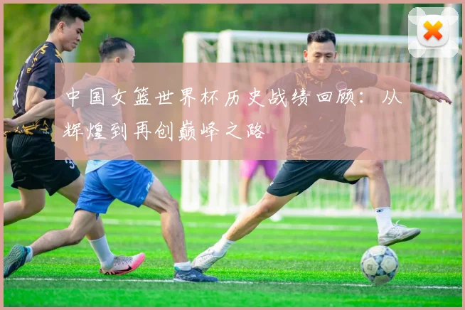 中国女篮世界杯历史战绩回顾：从辉煌到再创巅峰之路