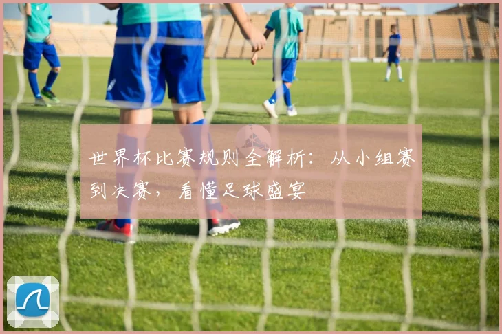 世界杯比赛规则全解析：从小组赛到决赛，看懂足球盛宴